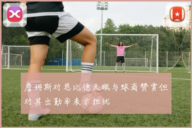 詹姆斯对恩比德天赋与球商赞赏但对其出勤率表示担忧