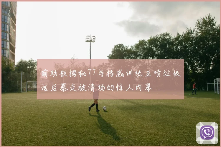 前助教揭秘77与格威训练互喷垃圾话后暴走被清场的惊人内幕