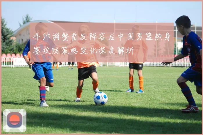 乔帅调整首发阵容后中国男篮热身赛攻防策略变化深度解析