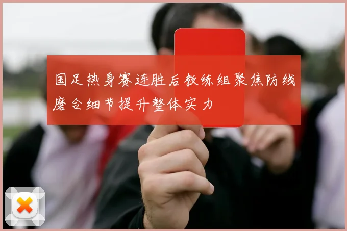 国足热身赛连胜后教练组聚焦防线磨合细节提升整体实力