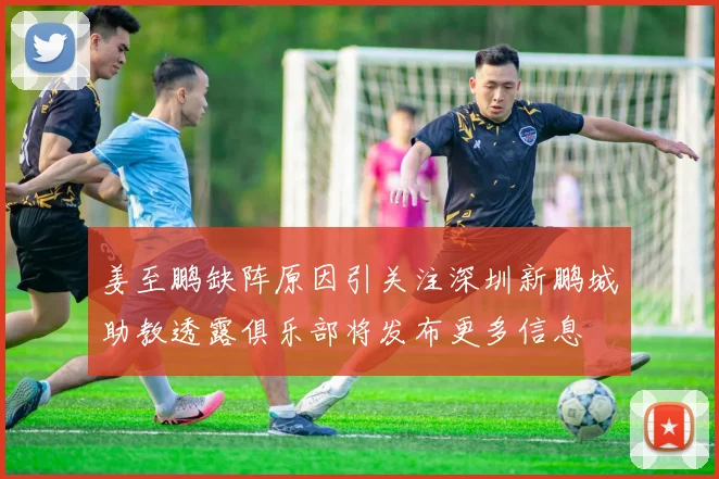 姜至鹏缺阵原因引关注深圳新鹏城助教透露俱乐部将发布更多信息