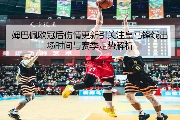 姆巴佩欧冠后伤情更新引关注皇马锋线出场时间与赛季走势解析